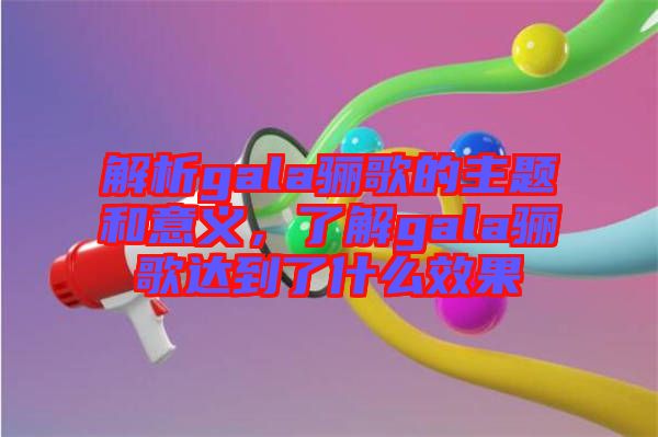 解析gala驪歌的主題和意義，了解gala驪歌達到了什么效果