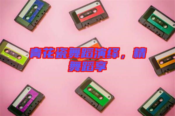 青花瓷舞蹈演繹，精舞蹈享