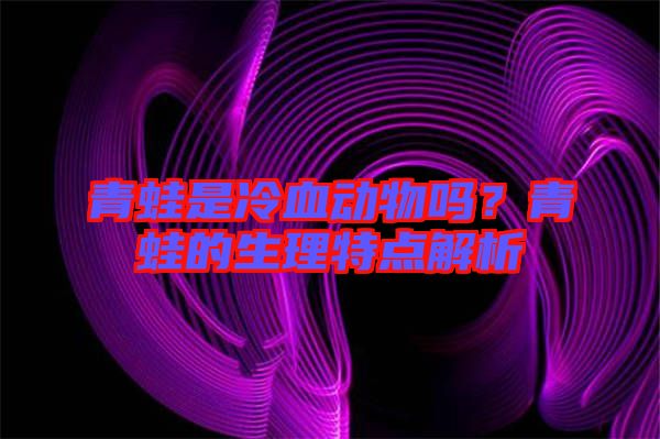 青蛙是冷血動物嗎？青蛙的生理特點解析