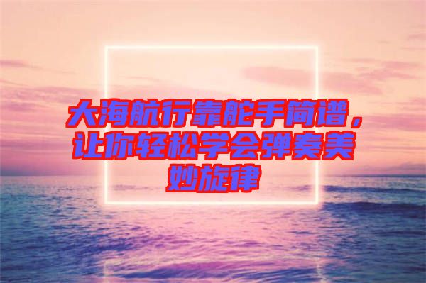 大海航行靠舵手簡譜，讓你輕松學會彈奏美妙旋律