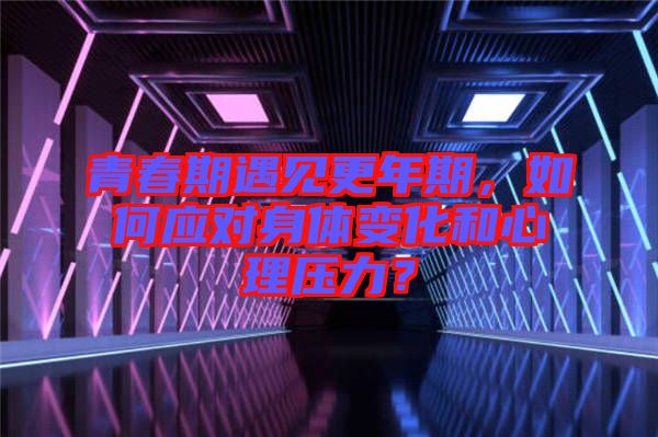 青春期遇見(jiàn)更年期，如何應(yīng)對(duì)身體變化和心理壓力？