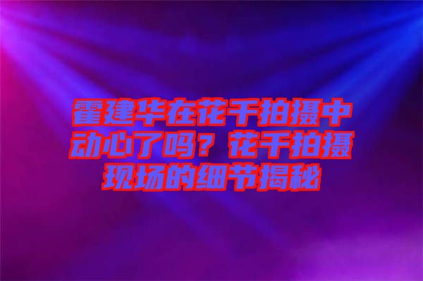 霍建華在花千拍攝中動心了嗎？花千拍攝現(xiàn)場的細節(jié)揭秘