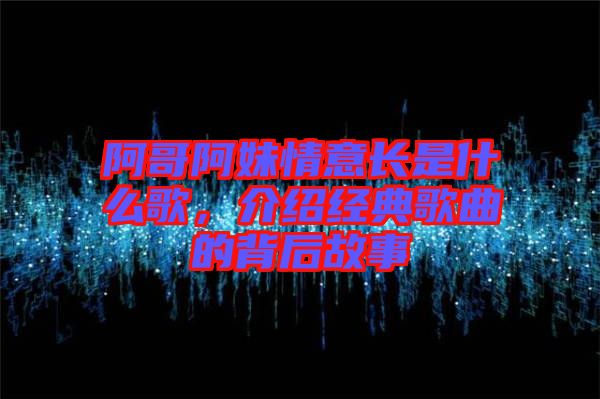 阿哥阿妹情意長是什么歌，介紹經典歌曲的背后故事
