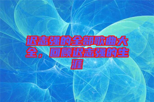 遲志強的全部歌曲大全，回顧遲志強的生涯