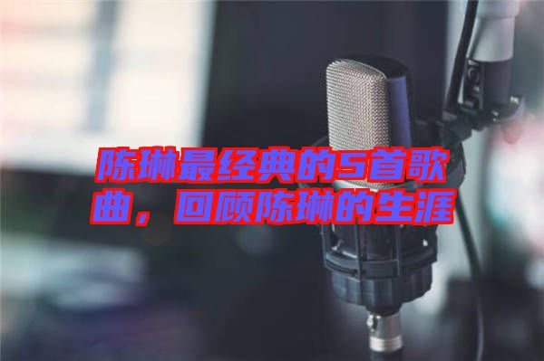 陳琳最經典的5首歌曲，回顧陳琳的生涯