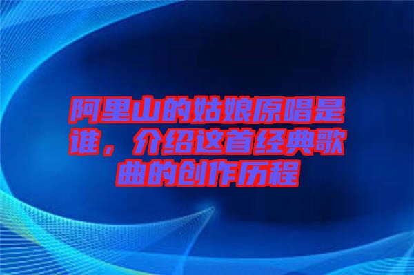阿里山的姑娘原唱是誰，介紹這首經(jīng)典歌曲的創(chuàng)作歷程